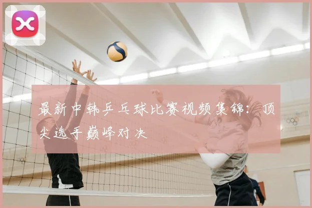 最新中韩乒乓球比赛视频集锦:顶尖选手巅峰对决