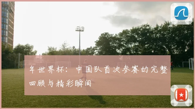 年世界杯:中国队首次参赛的完整回顾与精彩瞬间